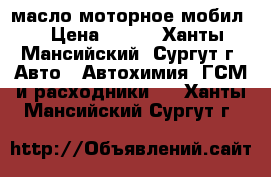 масло моторное мобил. › Цена ­ 300 - Ханты-Мансийский, Сургут г. Авто » Автохимия, ГСМ и расходники   . Ханты-Мансийский,Сургут г.
